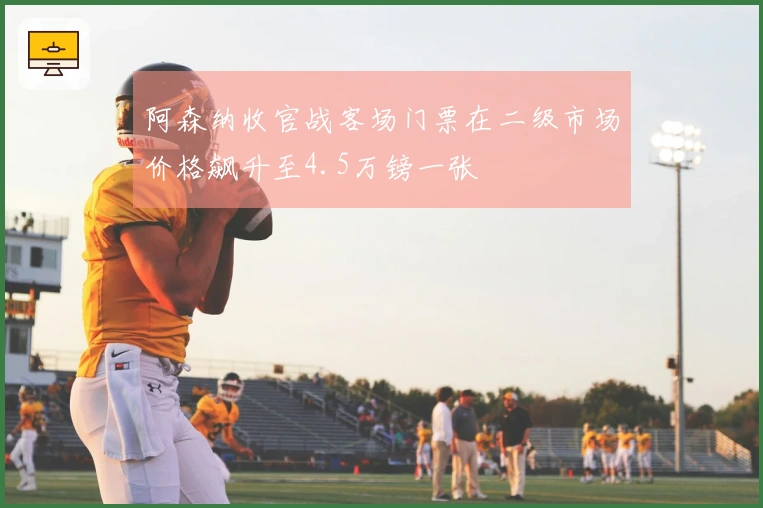 阿森纳收官战客场门票在二级市场价格飙升至4.5万镑一张